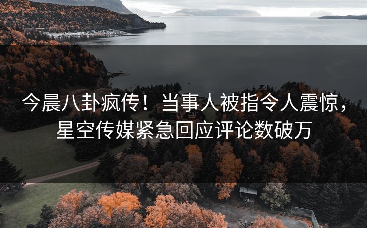 今晨八卦疯传！当事人被指令人震惊，星空传媒紧急回应评论数破万
