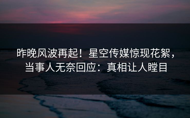 昨晚风波再起！星空传媒惊现花絮，当事人无奈回应：真相让人瞠目