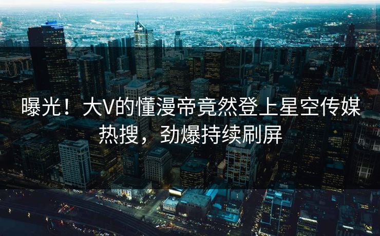 曝光！大V的懂漫帝竟然登上星空传媒热搜，劲爆持续刷屏