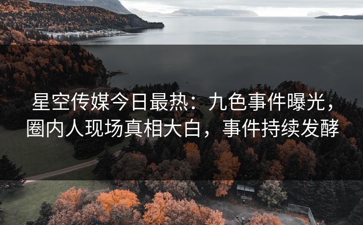 星空传媒今日最热：九色事件曝光，圈内人现场真相大白，事件持续发酵