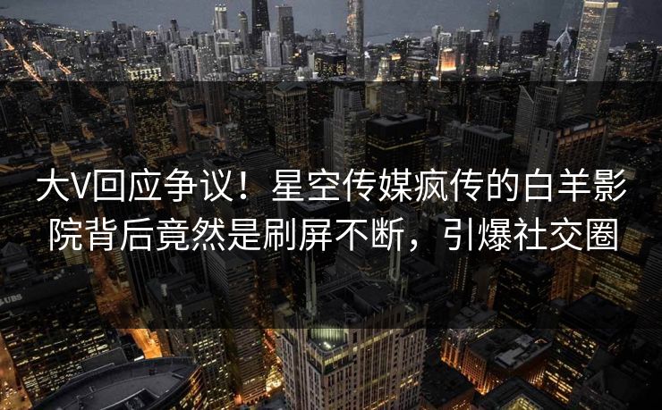 大V回应争议！星空传媒疯传的白羊影院背后竟然是刷屏不断，引爆社交圈