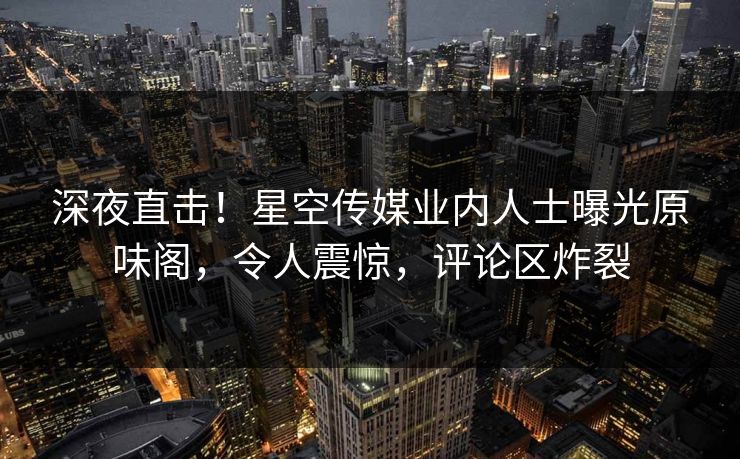深夜直击！星空传媒业内人士曝光原味阁，令人震惊，评论区炸裂