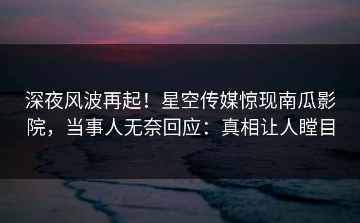 深夜风波再起！星空传媒惊现南瓜影院，当事人无奈回应：真相让人瞠目