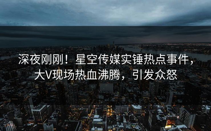 深夜刚刚！星空传媒实锤热点事件，大V现场热血沸腾，引发众怒