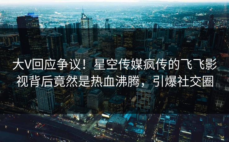 大V回应争议！星空传媒疯传的飞飞影视背后竟然是热血沸腾，引爆社交圈