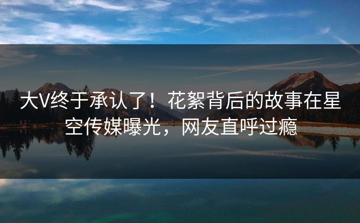 大V终于承认了！花絮背后的故事在星空传媒曝光，网友直呼过瘾