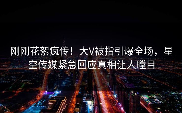 刚刚花絮疯传！大V被指引爆全场，星空传媒紧急回应真相让人瞠目