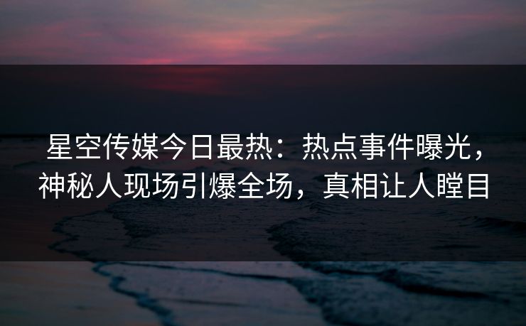 星空传媒今日最热：热点事件曝光，神秘人现场引爆全场，真相让人瞠目