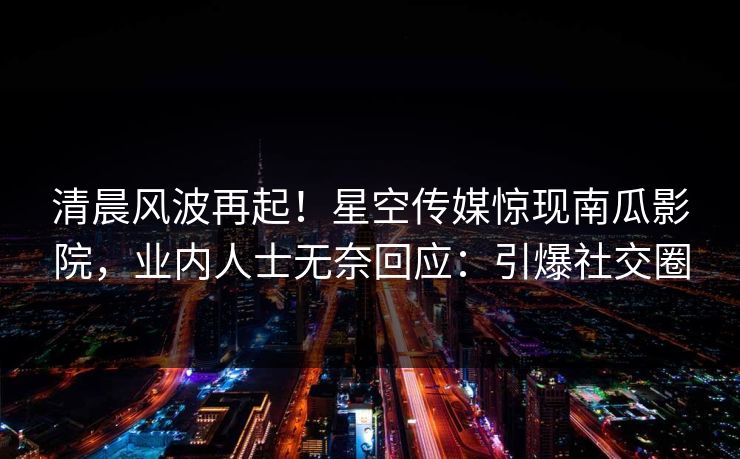 清晨风波再起！星空传媒惊现南瓜影院，业内人士无奈回应：引爆社交圈
