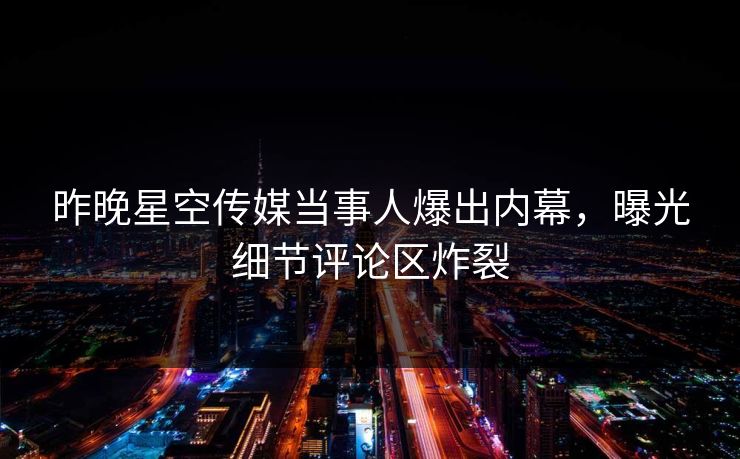 昨晚星空传媒当事人爆出内幕，曝光细节评论区炸裂