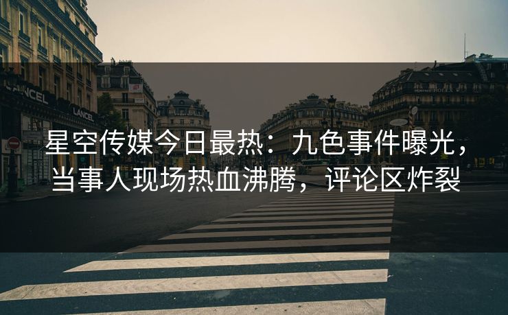 星空传媒今日最热：九色事件曝光，当事人现场热血沸腾，评论区炸裂