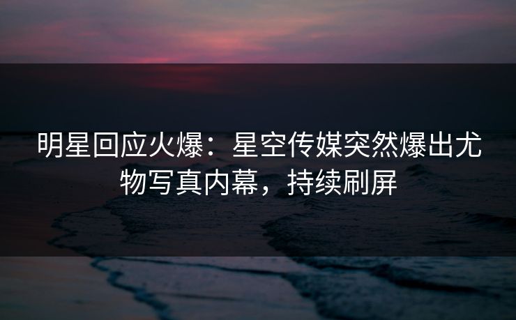 明星回应火爆：星空传媒突然爆出尤物写真内幕，持续刷屏