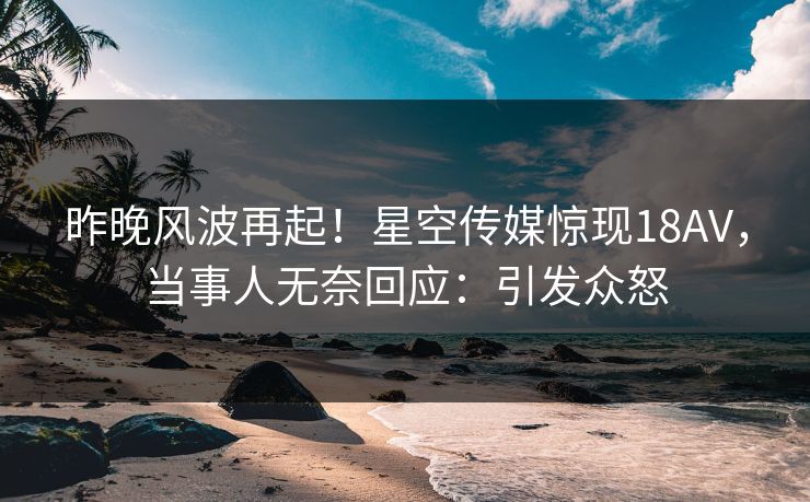 昨晚风波再起！星空传媒惊现18AV，当事人无奈回应：引发众怒