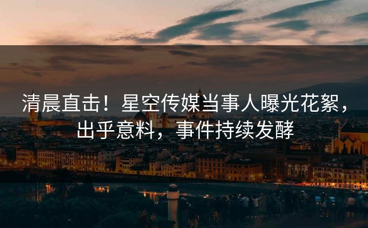 清晨直击！星空传媒当事人曝光花絮，出乎意料，事件持续发酵
