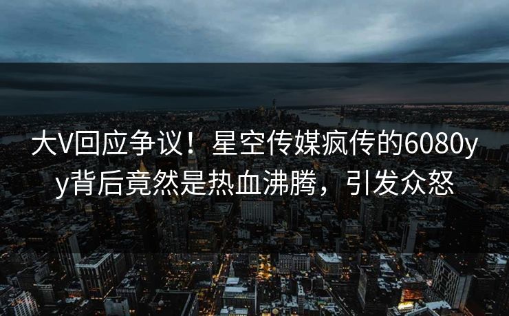 大V回应争议！星空传媒疯传的6080yy背后竟然是热血沸腾，引发众怒