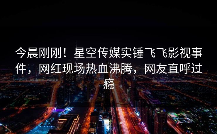 今晨刚刚！星空传媒实锤飞飞影视事件，网红现场热血沸腾，网友直呼过瘾