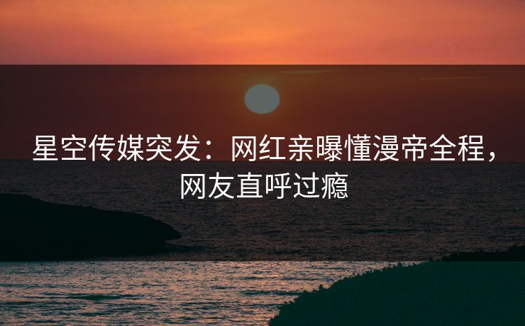 星空传媒突发：网红亲曝懂漫帝全程，网友直呼过瘾