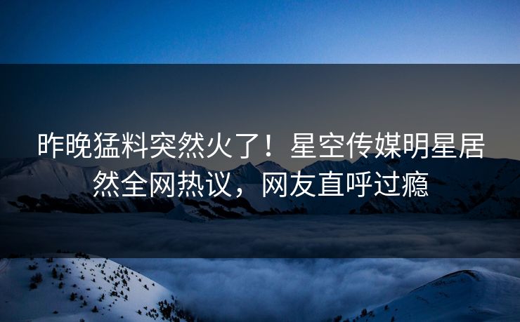 昨晚猛料突然火了！星空传媒明星居然全网热议，网友直呼过瘾