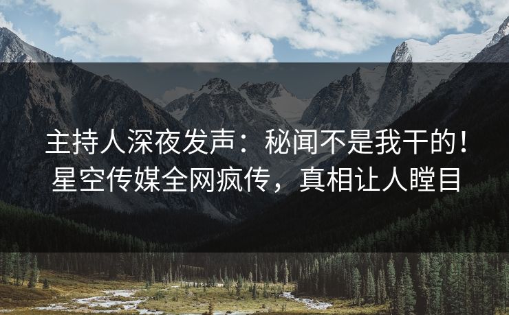 主持人深夜发声：秘闻不是我干的！星空传媒全网疯传，真相让人瞠目