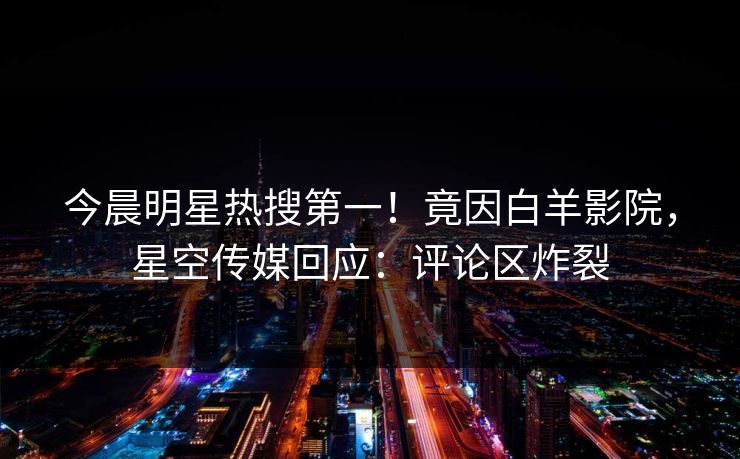 今晨明星热搜第一！竟因白羊影院，星空传媒回应：评论区炸裂