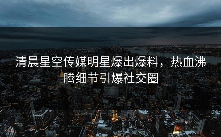 清晨星空传媒明星爆出爆料，热血沸腾细节引爆社交圈