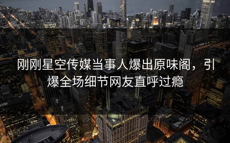 刚刚星空传媒当事人爆出原味阁，引爆全场细节网友直呼过瘾