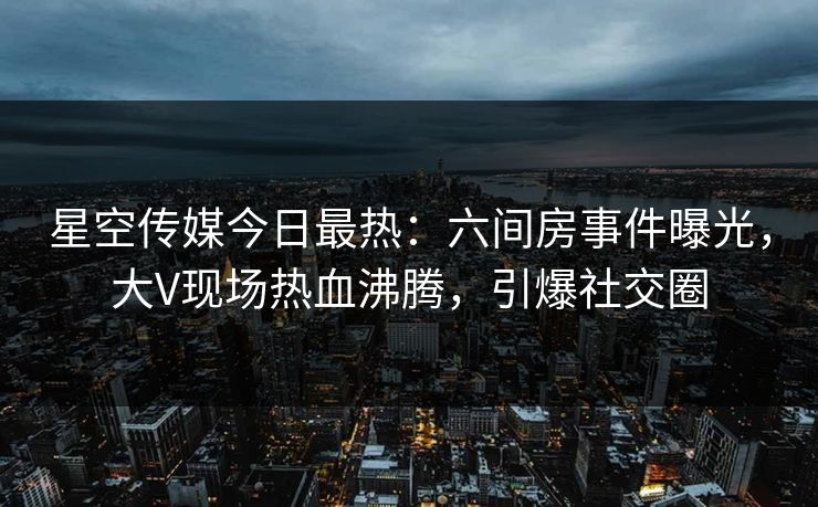 星空传媒今日最热：六间房事件曝光，大V现场热血沸腾，引爆社交圈