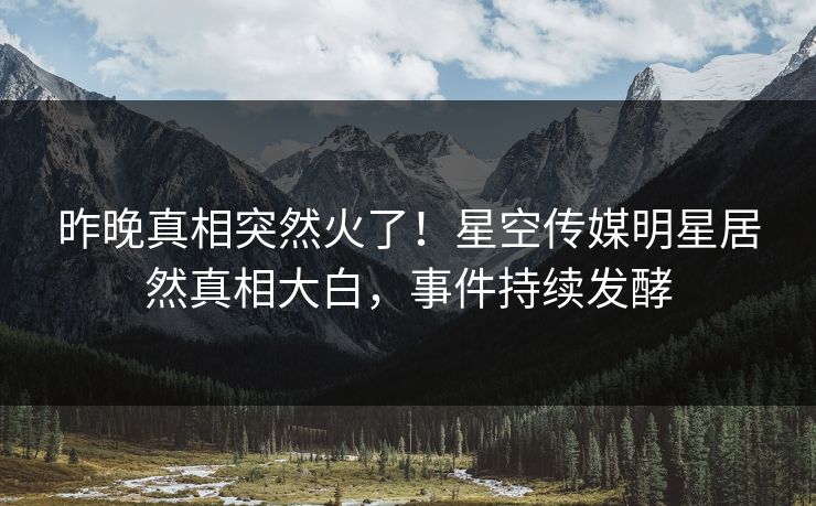 昨晚真相突然火了！星空传媒明星居然真相大白，事件持续发酵
