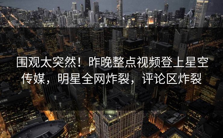 围观太突然！昨晚整点视频登上星空传媒，明星全网炸裂，评论区炸裂
