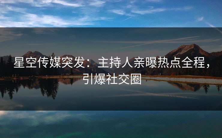 星空传媒突发：主持人亲曝热点全程，引爆社交圈
