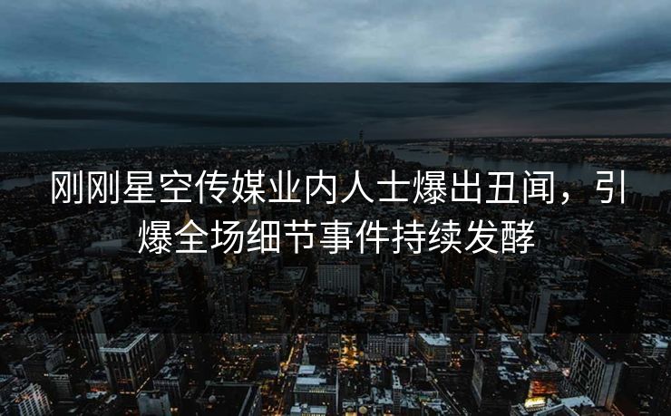刚刚星空传媒业内人士爆出丑闻，引爆全场细节事件持续发酵