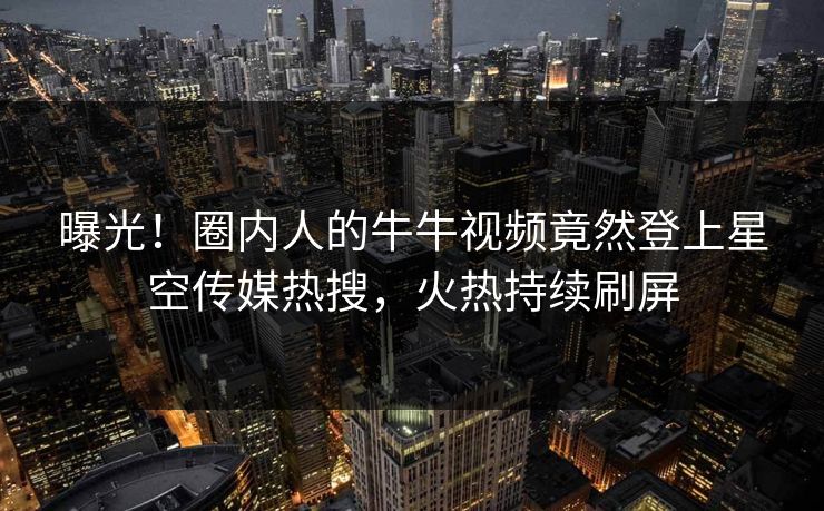 曝光！圈内人的牛牛视频竟然登上星空传媒热搜，火热持续刷屏