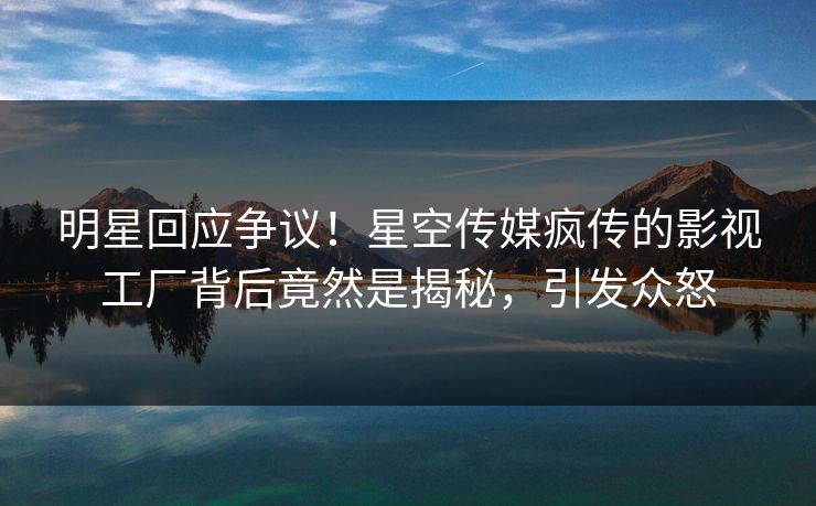 明星回应争议！星空传媒疯传的影视工厂背后竟然是揭秘，引发众怒