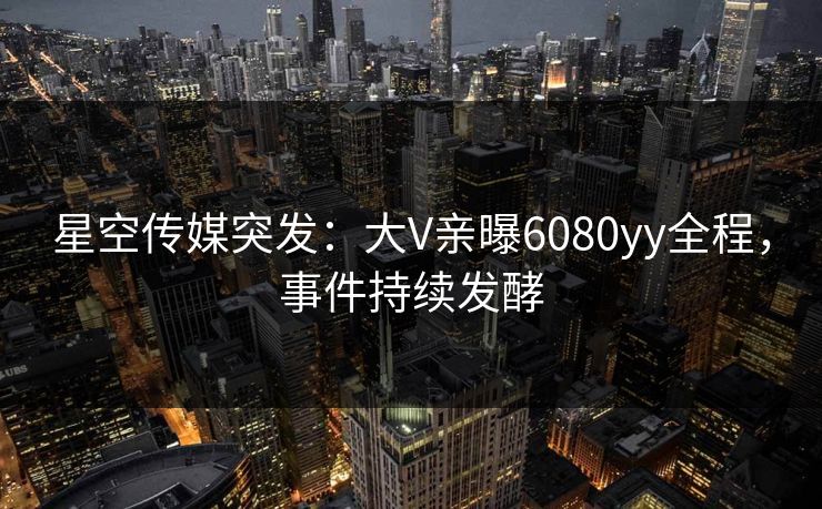星空传媒突发：大V亲曝6080yy全程，事件持续发酵