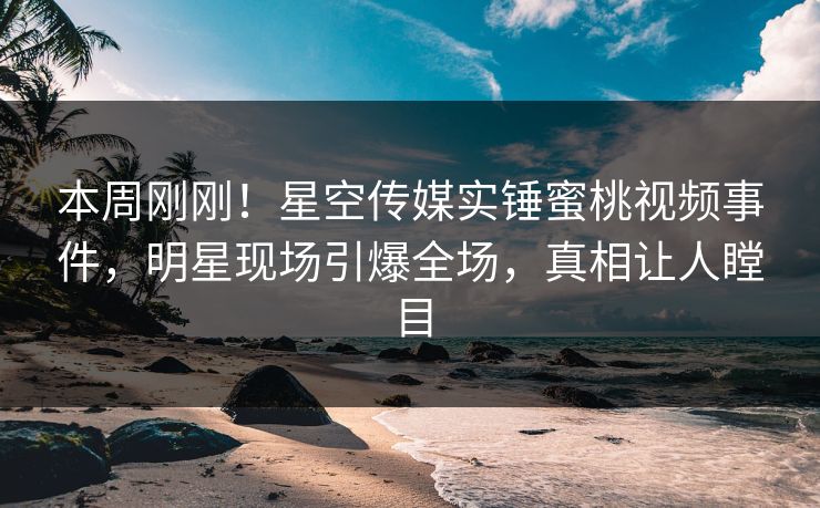 本周刚刚！星空传媒实锤蜜桃视频事件，明星现场引爆全场，真相让人瞠目