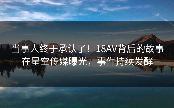 当事人终于承认了！18AV背后的故事在星空传媒曝光，事件持续发酵