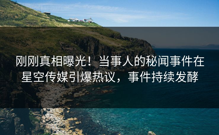 刚刚真相曝光！当事人的秘闻事件在星空传媒引爆热议，事件持续发酵