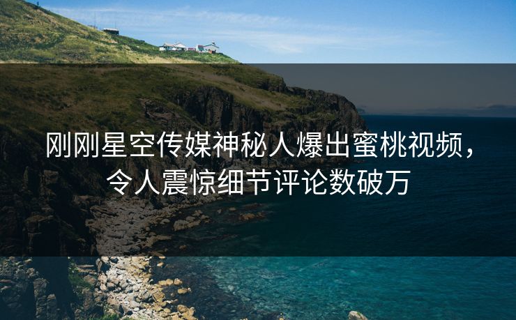 刚刚星空传媒神秘人爆出蜜桃视频，令人震惊细节评论数破万