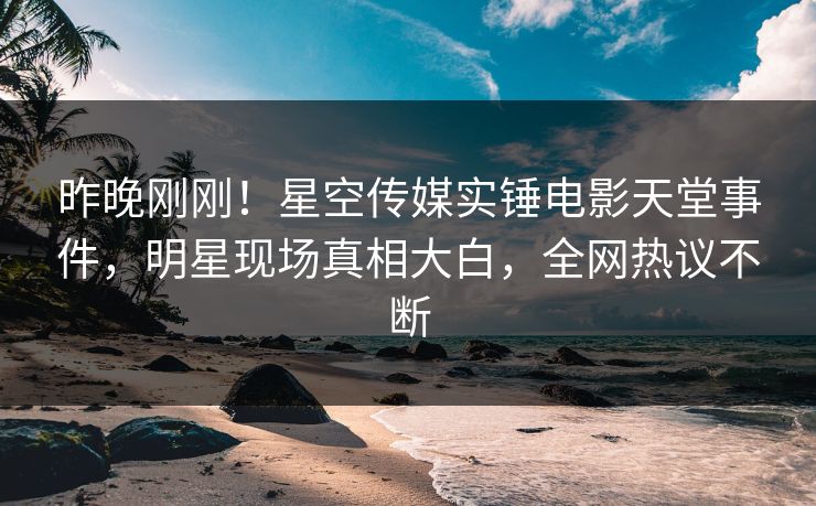 昨晚刚刚！星空传媒实锤电影天堂事件，明星现场真相大白，全网热议不断