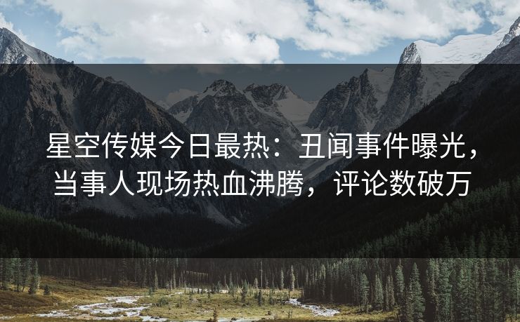 星空传媒今日最热：丑闻事件曝光，当事人现场热血沸腾，评论数破万
