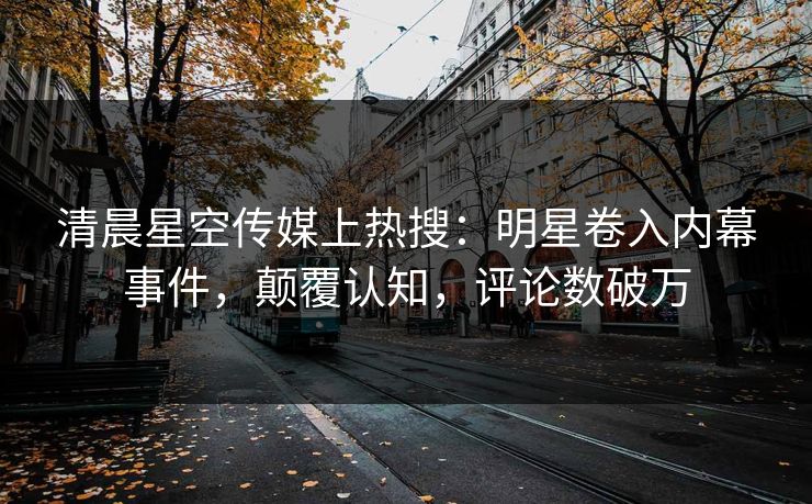 清晨星空传媒上热搜：明星卷入内幕事件，颠覆认知，评论数破万