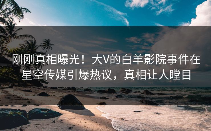 刚刚真相曝光！大V的白羊影院事件在星空传媒引爆热议，真相让人瞠目