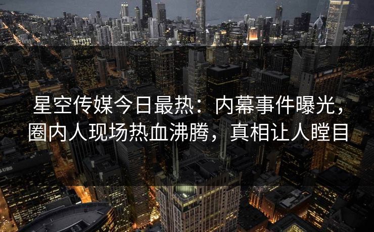 星空传媒今日最热：内幕事件曝光，圈内人现场热血沸腾，真相让人瞠目