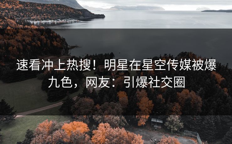 速看冲上热搜！明星在星空传媒被爆九色，网友：引爆社交圈