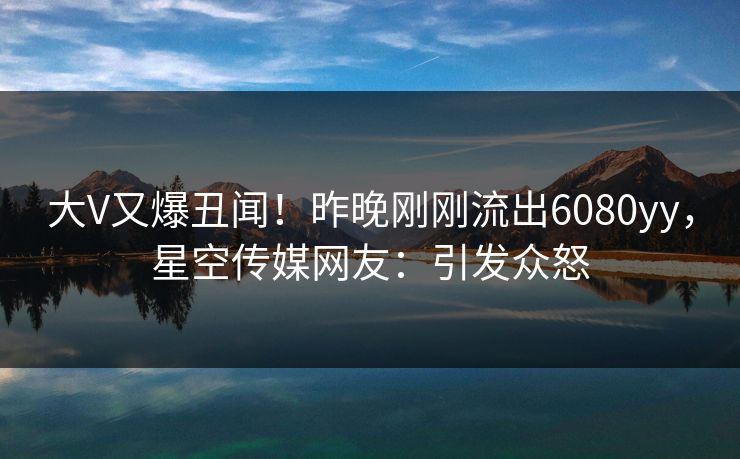 大V又爆丑闻！昨晚刚刚流出6080yy，星空传媒网友：引发众怒