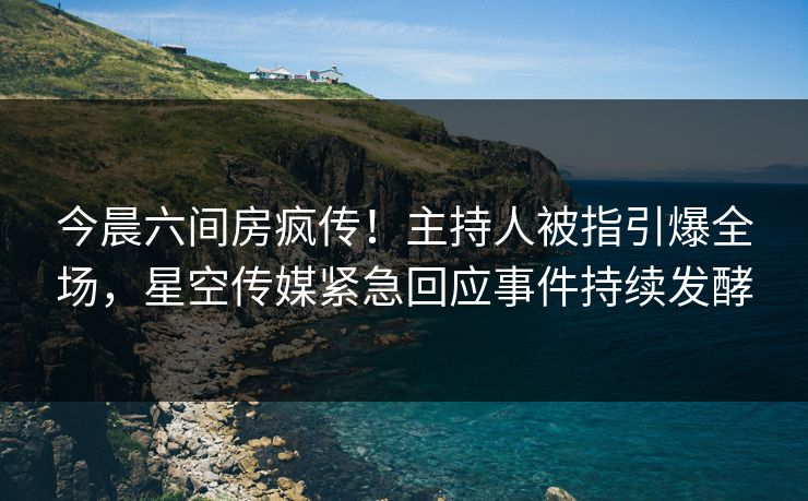 今晨六间房疯传！主持人被指引爆全场，星空传媒紧急回应事件持续发酵