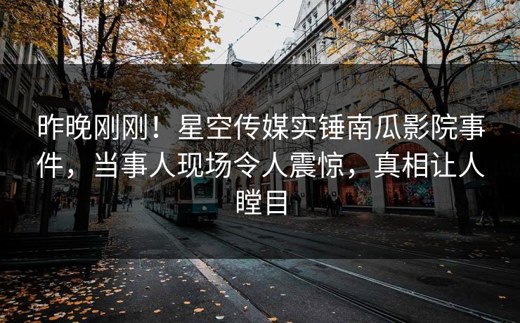 昨晚刚刚！星空传媒实锤南瓜影院事件，当事人现场令人震惊，真相让人瞠目