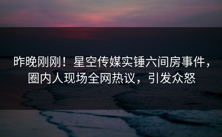 昨晚刚刚！星空传媒实锤六间房事件，圈内人现场全网热议，引发众怒