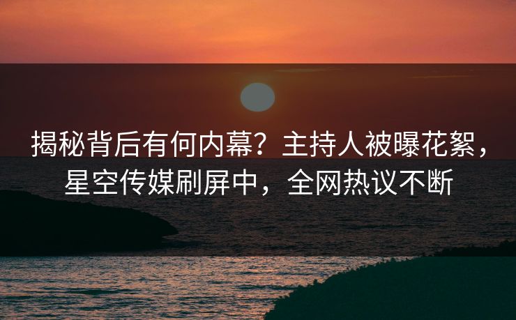 揭秘背后有何内幕？主持人被曝花絮，星空传媒刷屏中，全网热议不断