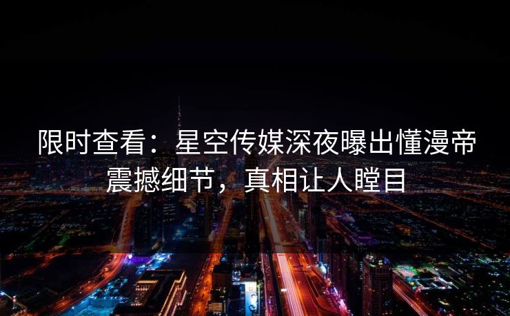 限时查看：星空传媒深夜曝出懂漫帝震撼细节，真相让人瞠目